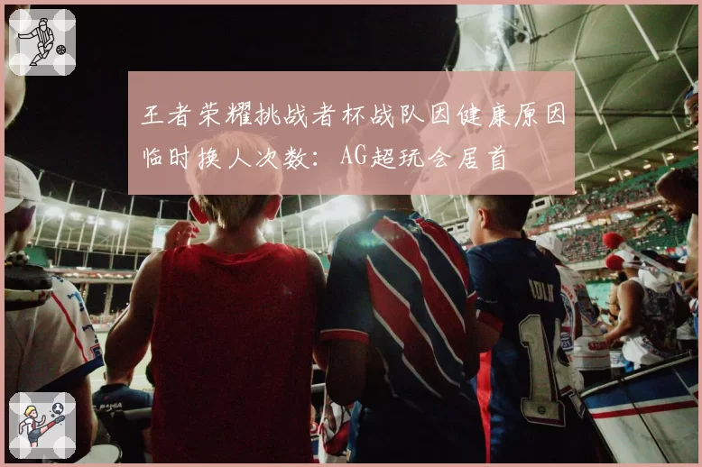 王者荣耀挑战者杯战队因健康原因临时换人次数：AG超玩会居首