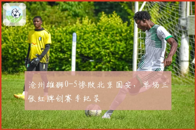 沧州雄狮0-5惨败北京国安，单场三张红牌创赛季纪录