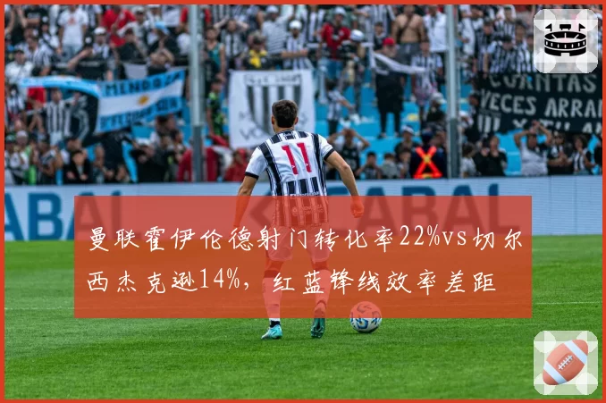 曼联霍伊伦德射门转化率22%vs切尔西杰克逊14%,红蓝锋线效率差距