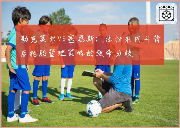 勒克莱尔vs塞恩斯:法拉利内斗背后轮胎管理策略的致命分歧