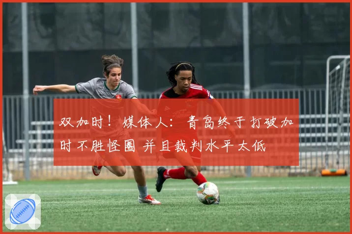双加时！媒体人：青岛终于打破加时不胜怪圈 并且裁判水平太低