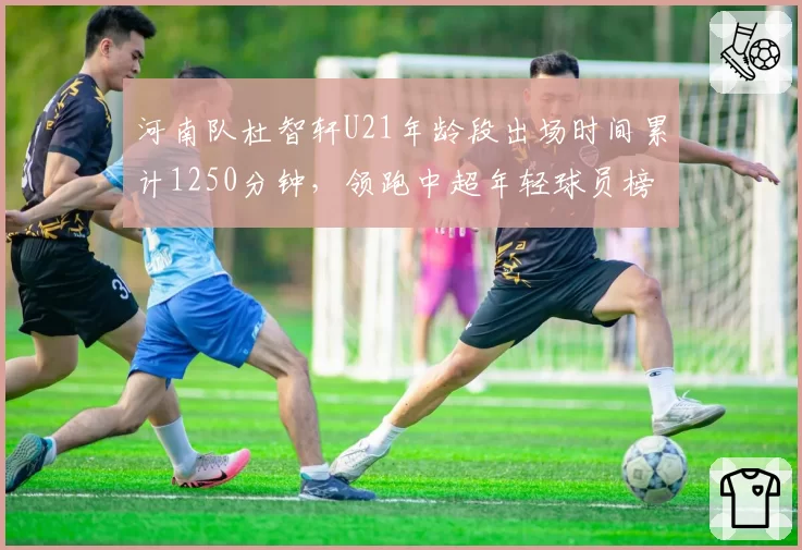 河南队杜智轩U21年龄段出场时间累计1250分钟，领跑中超年轻球员榜