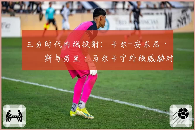 三分时代内线投射：卡尔-安东尼·唐斯与劳里·马尔卡宁外线威胁对比分析