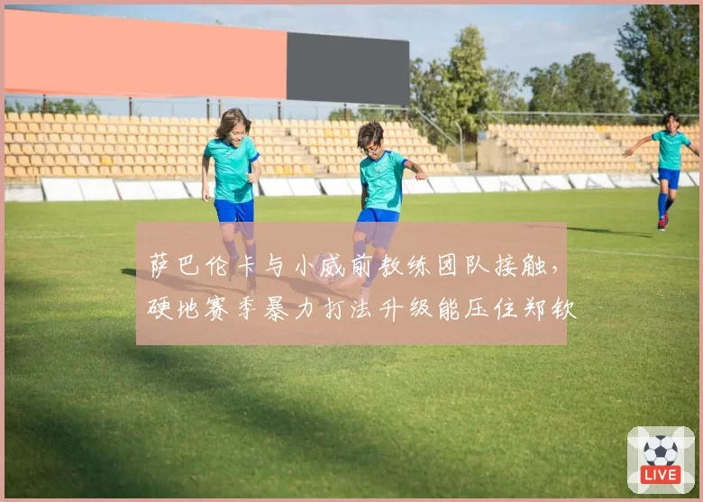 萨巴伦卡与小威前教练团队接触，硬地赛季暴力打法升级能压住郑钦文吗