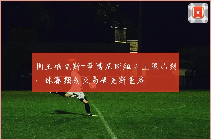 国王福克斯+萨博尼斯组合上限已到，休赛期或交易福克斯重启