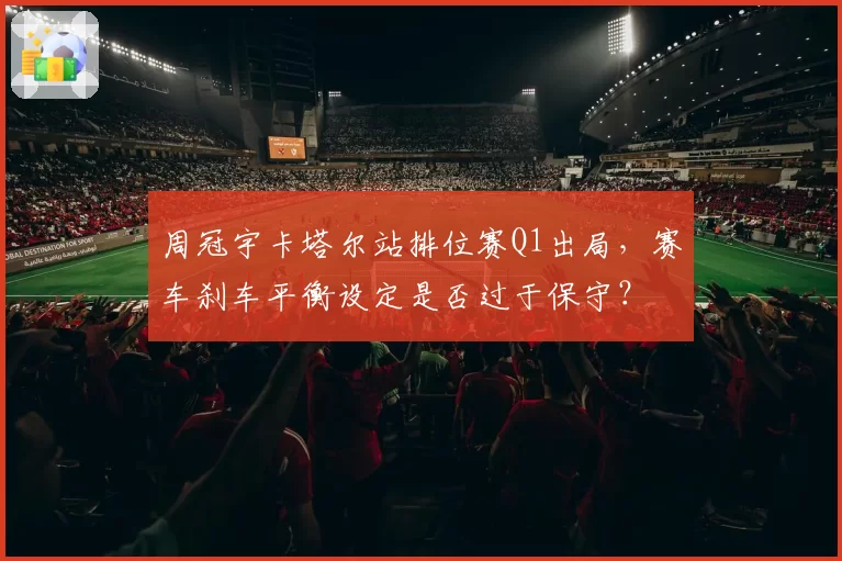 周冠宇卡塔尔站排位赛Q1出局，赛车刹车平衡设定是否过于保守？