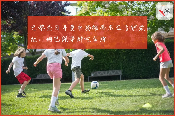 巴黎圣日耳曼中场维蒂尼亚飞铲染红，姆巴佩争辩吃黄牌