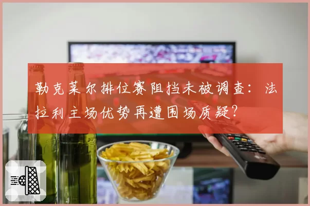 勒克莱尔排位赛阻挡未被调查：法拉利主场优势再遭围场质疑？