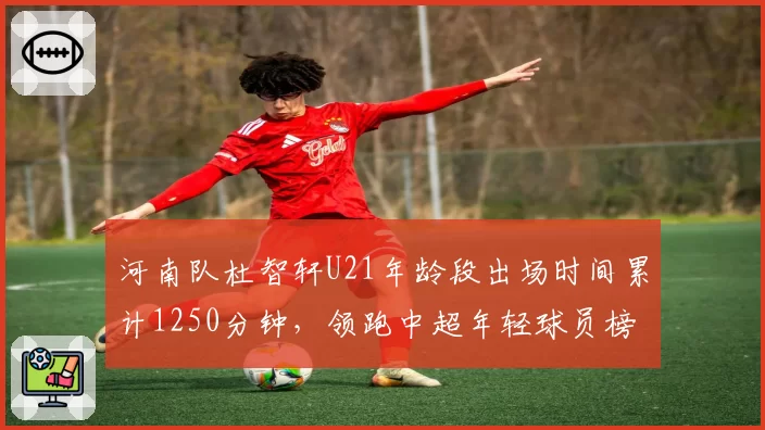 河南队杜智轩U21年龄段出场时间累计1250分钟，领跑中超年轻球员榜