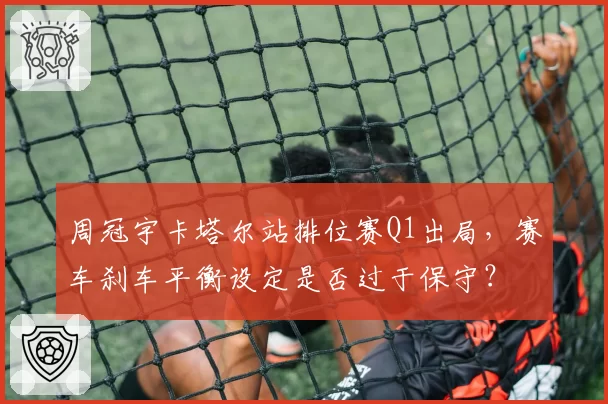 周冠宇卡塔尔站排位赛Q1出局,赛车刹车平衡设定是否过于保守?