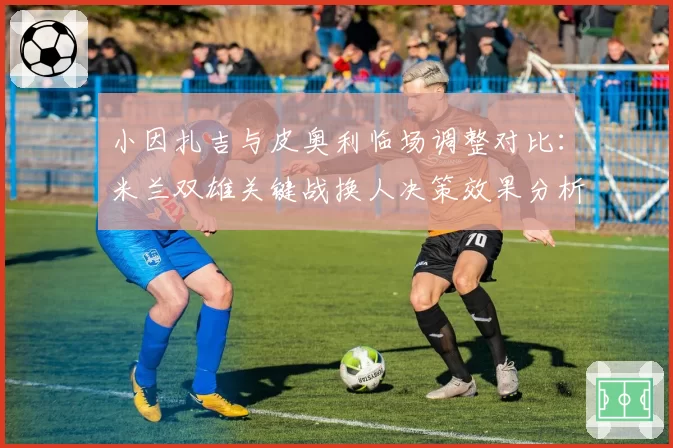 小因扎吉与皮奥利临场调整对比:米兰双雄关键战换人决策效果分析