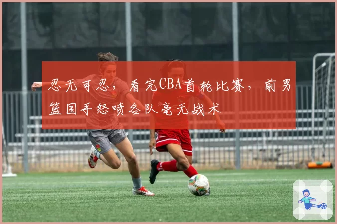 忍无可忍，看完CBA首轮比赛，前男篮国手怒喷各队毫无战术
