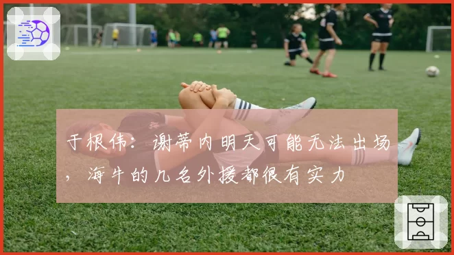 于根伟：谢蒂内明天可能无法出场，海牛的几名外援都很有实力