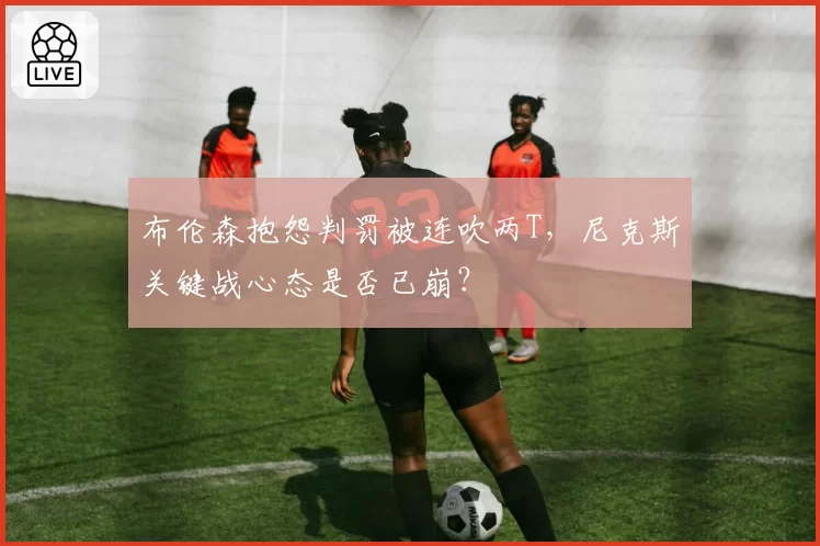 布伦森抱怨判罚被连吹两T,尼克斯关键战心态是否已崩?
