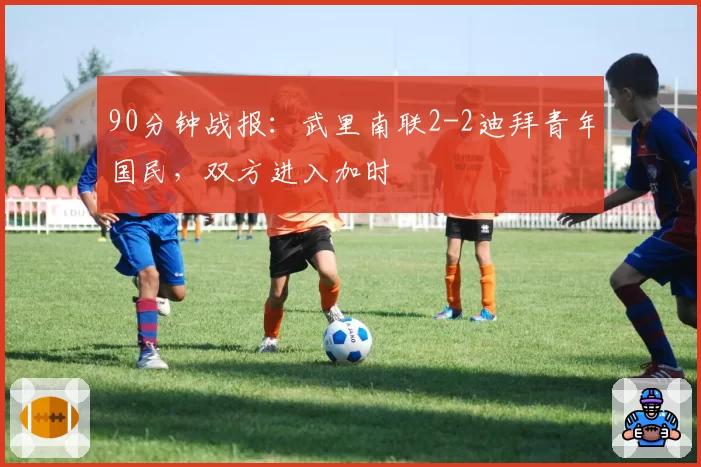 90分钟战报：武里南联2-2迪拜青年国民，双方进入加时