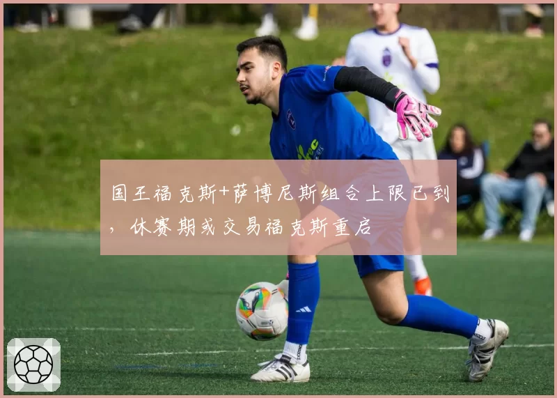 国王福克斯+萨博尼斯组合上限已到，休赛期或交易福克斯重启