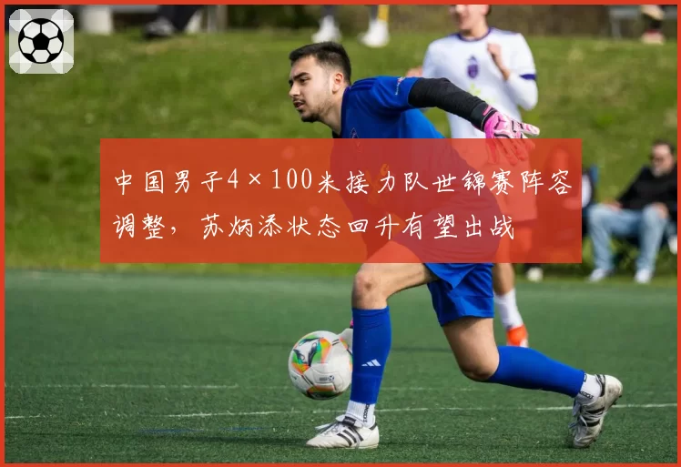 中国男子4×100米接力队世锦赛阵容调整,苏炳添状态回升有望出战