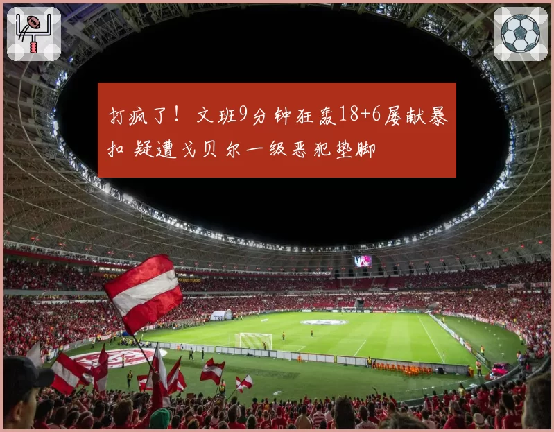打疯了！文班9分钟狂轰18+6屡献暴扣 疑遭戈贝尔一级恶犯垫脚