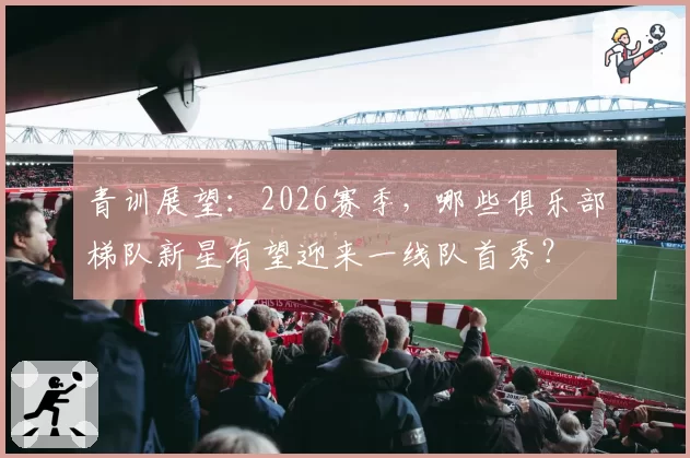 青训展望：2026赛季，哪些俱乐部梯队新星有望迎来一线队首秀？
