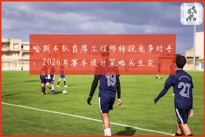哈斯车队首席工程师转投竞争对手，2026年赛车设计策略或生变