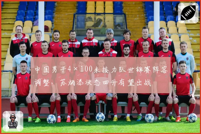 中国男子4×100米接力队世锦赛阵容调整,苏炳添状态回升有望出战