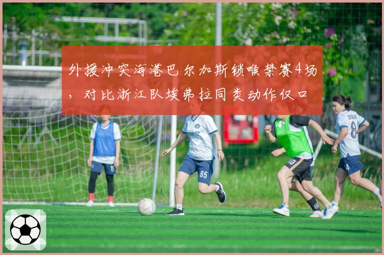 外援冲突海港巴尔加斯锁喉禁赛4场，对比浙江队埃弗拉同类动作仅口头警告