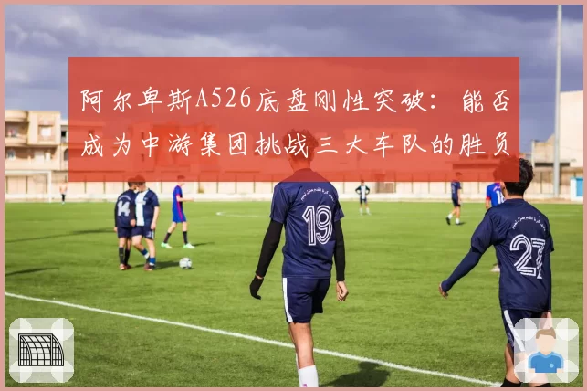 阿尔卑斯A526底盘刚性突破：能否成为中游集团挑战三大车队的胜负手？