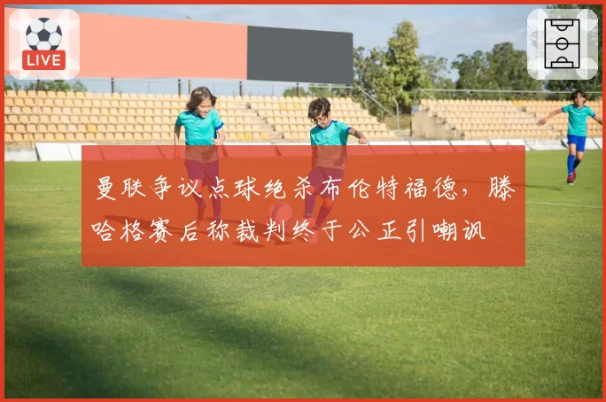曼联争议点球绝杀布伦特福德，滕哈格赛后称裁判终于公正引嘲讽