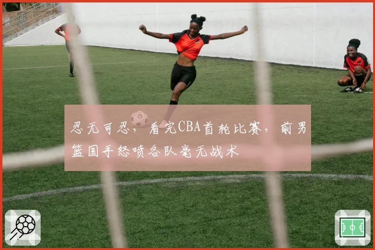 忍无可忍，看完CBA首轮比赛，前男篮国手怒喷各队毫无战术