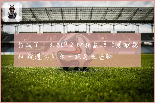 打疯了！文班9分钟狂轰18+6屡献暴扣 疑遭戈贝尔一级恶犯垫脚