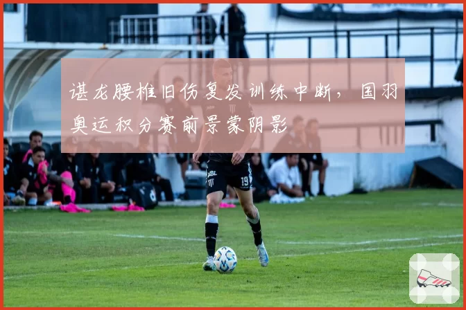 谌龙腰椎旧伤复发训练中断，国羽奥运积分赛前景蒙阴影