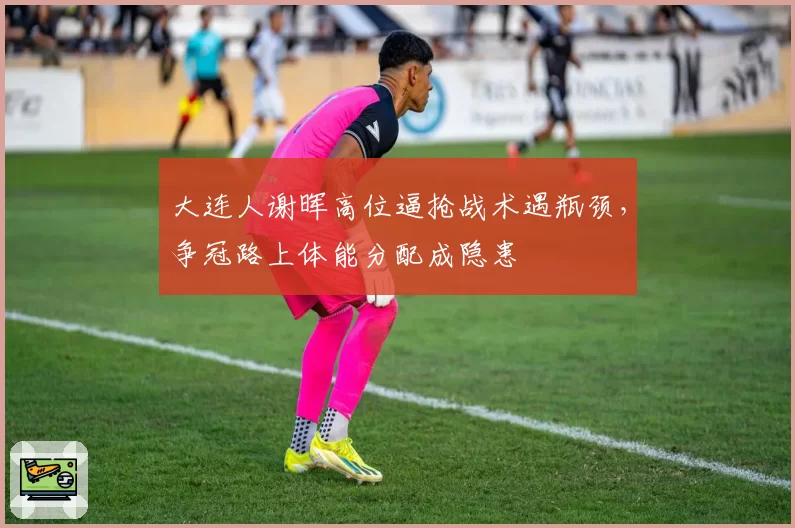 大连人谢晖高位逼抢战术遇瓶颈，争冠路上体能分配成隐患