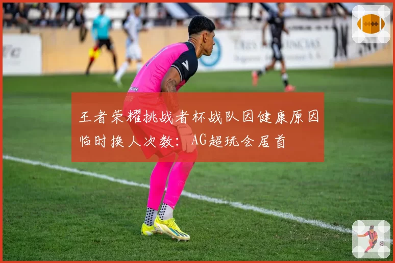王者荣耀挑战者杯战队因健康原因临时换人次数:AG超玩会居首