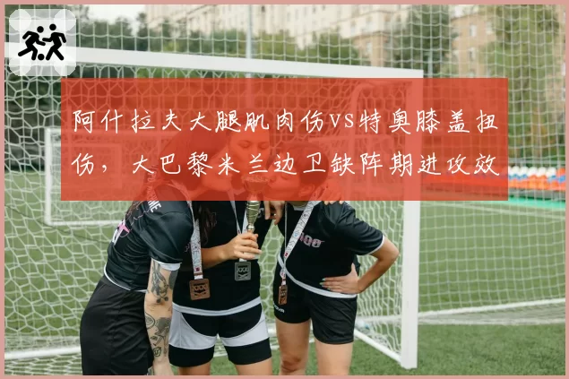 阿什拉夫大腿肌肉伤vs特奥膝盖扭伤，大巴黎米兰边卫缺阵期进攻效率降幅