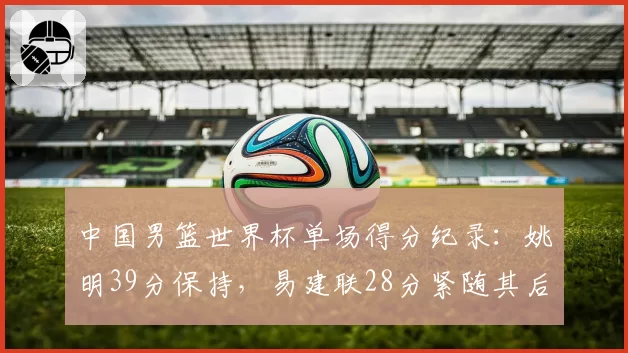 中国男篮世界杯单场得分纪录:姚明39分保持,易建联28分紧随其后