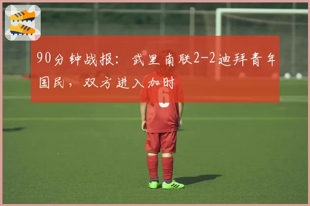 90分钟战报：武里南联2-2迪拜青年国民，双方进入加时
